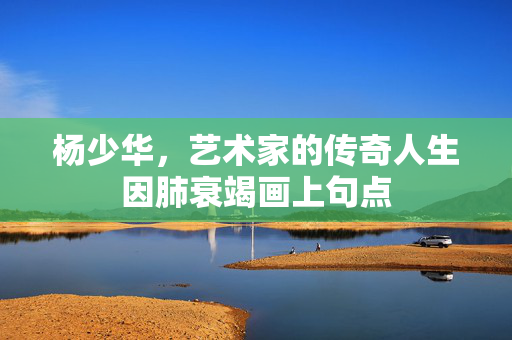 杨少华，艺术家的传奇人生因肺衰竭画上句点