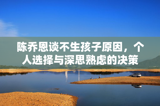 陈乔恩谈不生孩子原因，个人选择与深思熟虑的决策