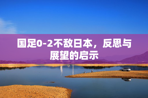国足0-2不敌日本，反思与展望的启示