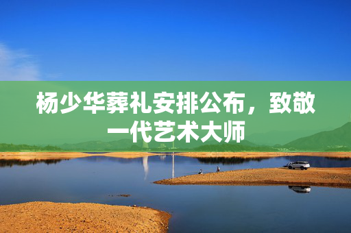杨少华葬礼安排公布，致敬一代艺术大师
