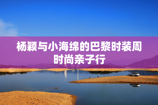 杨颖与小海绵的巴黎时装周时尚亲子行