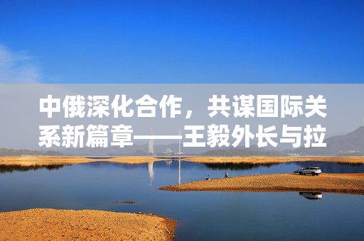 中俄深化合作，共谋国际关系新篇章——王毅外长与拉夫罗夫外长会谈纪实