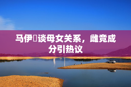 马伊琍谈母女关系，雌竞成分引热议
