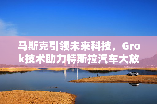 马斯克引领未来科技，Grok技术助力特斯拉汽车大放异彩