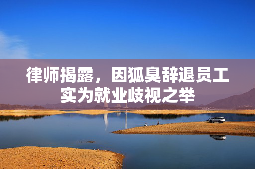 律师揭露，因狐臭辞退员工实为就业歧视之举