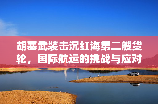 胡塞武装击沉红海第二艘货轮，国际航运的挑战与应对