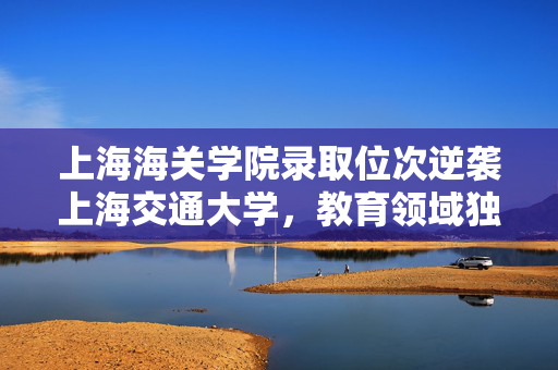 上海海关学院录取位次逆袭上海交通大学，教育领域独特现象揭秘