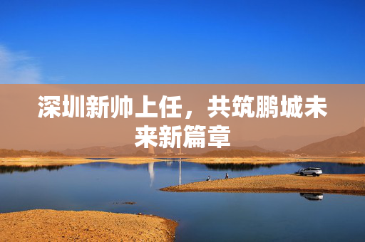 深圳新帅上任，共筑鹏城未来新篇章