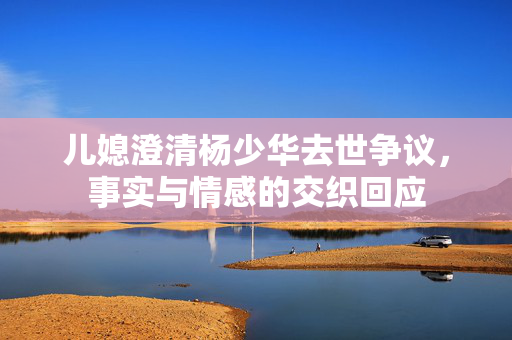 儿媳澄清杨少华去世争议，事实与情感的交织回应