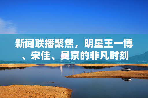 新闻联播聚焦，明星王一博、宋佳、吴京的非凡时刻
