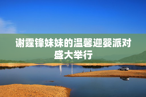 谢霆锋妹妹的温馨迎婴派对盛大举行