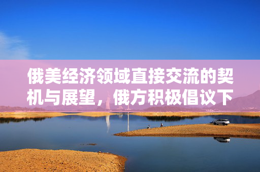 俄美经济领域直接交流的契机与展望，俄方积极倡议下的未来展望