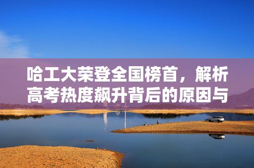 哈工大荣登全国榜首，解析高考热度飙升背后的原因与意义