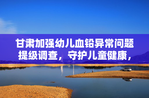 甘肃加强幼儿血铅异常问题提级调查，守护儿童健康，责任重大