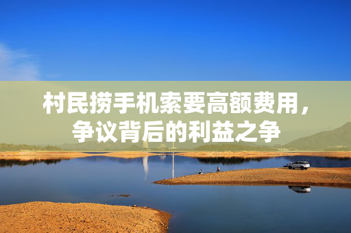 村民捞手机索要高额费用，争议背后的利益之争