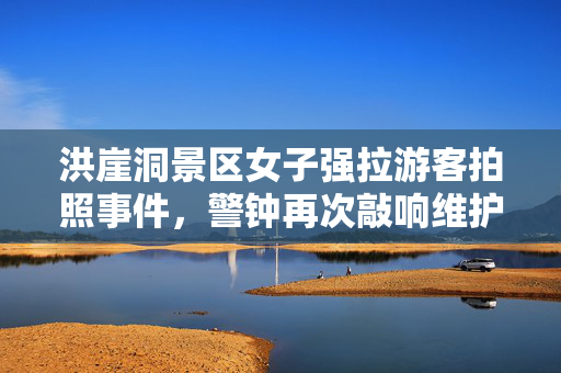 洪崖洞景区女子强拉游客拍照事件，警钟再次敲响维护旅游秩序的必要性