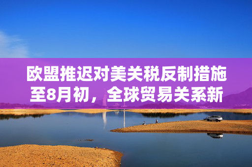 欧盟推迟对美关税反制措施至8月初，全球贸易关系新动态