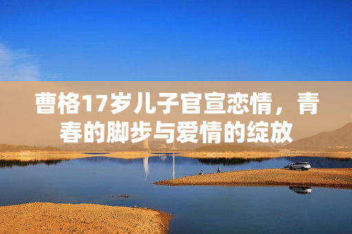 曹格17岁儿子官宣恋情，青春的脚步与爱情的绽放