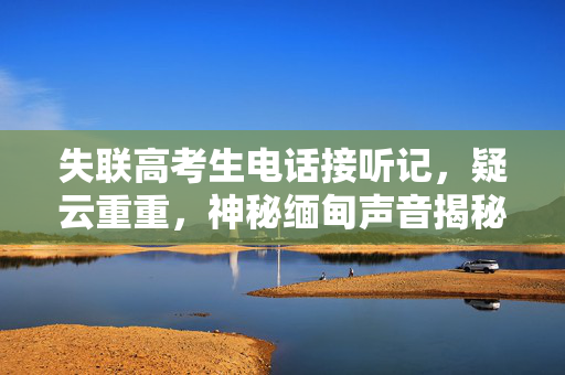 失联高考生电话接听记，疑云重重，神秘缅甸声音揭秘