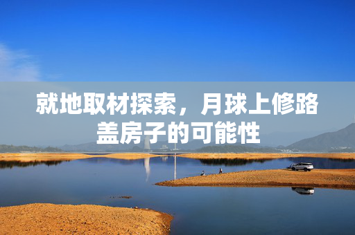 就地取材探索，月球上修路盖房子的可能性