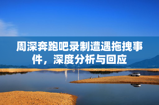 周深奔跑吧录制遭遇拖拽事件，深度分析与回应