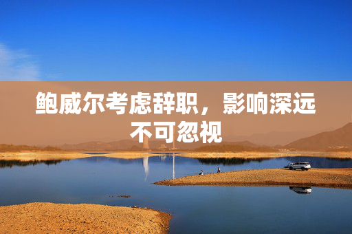 鲍威尔考虑辞职，影响深远不可忽视