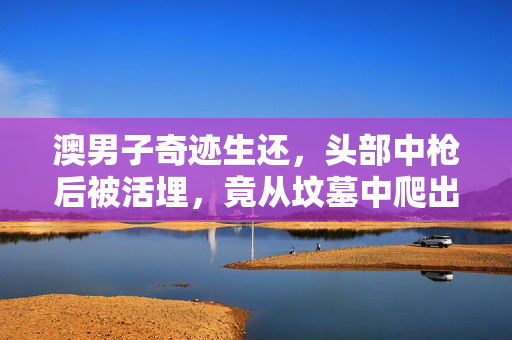 澳男子奇迹生还，头部中枪后被活埋，竟从坟墓中爬出