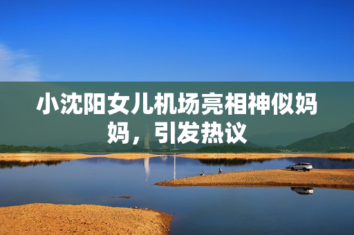 小沈阳女儿机场亮相神似妈妈,引发热议 小沈阳女儿机场亮相神似妈妈,引发热议