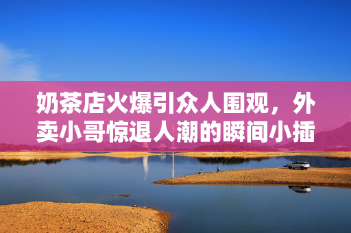 奶茶店火爆引众人围观，外卖小哥惊退人潮的瞬间小插曲