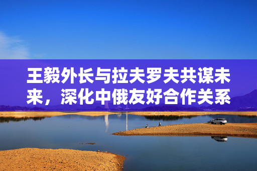 王毅外长与拉夫罗夫共谋未来，深化中俄友好合作关系