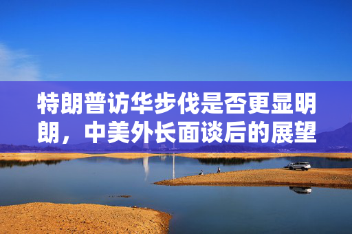 特朗普访华步伐是否更显明朗，中美外长面谈后的展望