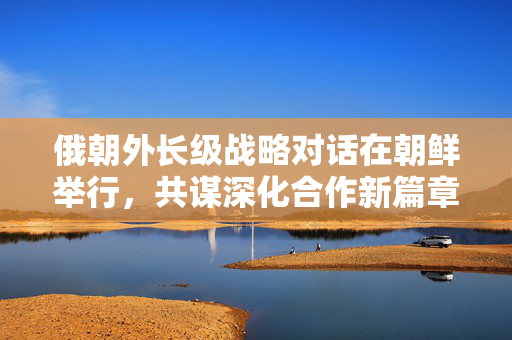 俄朝外长级战略对话在朝鲜举行，共谋深化合作新篇章