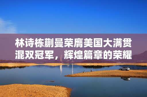 林诗栋蒯曼荣膺美国大满贯混双冠军，辉煌篇章的荣耀时刻