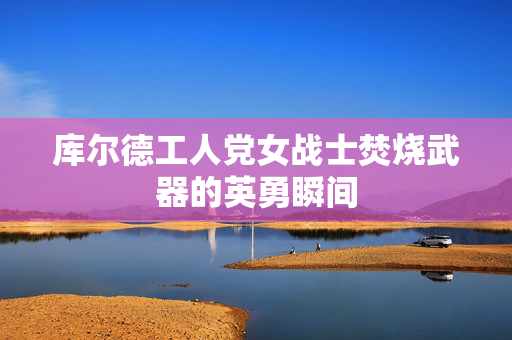 库尔德工人党女战士焚烧武器的英勇瞬间