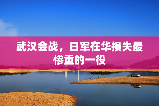 武汉会战，日军在华损失最惨重的一役
