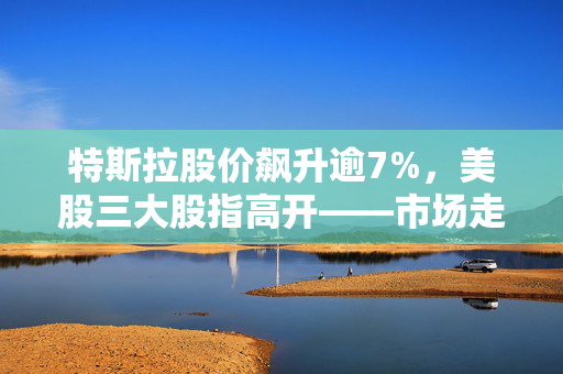 特斯拉股价飙升逾7%，美股三大股指高开——市场走势深度分析与展望