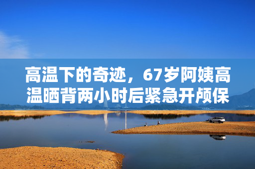 高温下的奇迹，67岁阿姨高温晒背两小时后紧急开颅保命