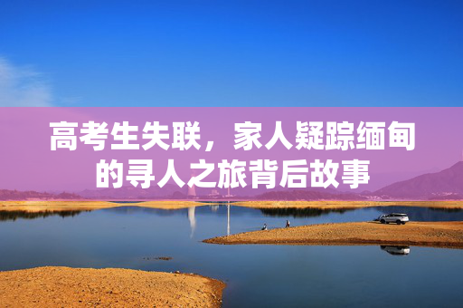 高考生失联，家人疑踪缅甸的寻人之旅背后故事