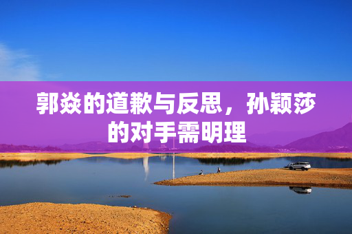 郭焱的道歉与反思，孙颖莎的对手需明理