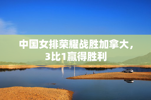 中国女排荣耀战胜加拿大，3比1赢得胜利