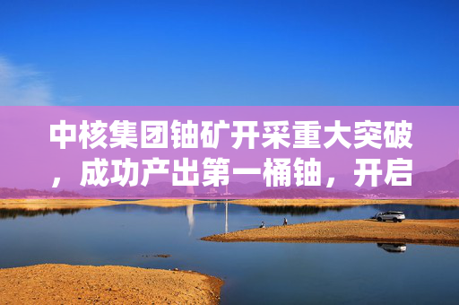 中核集团铀矿开采重大突破，成功产出第一桶铀，开启新篇章
