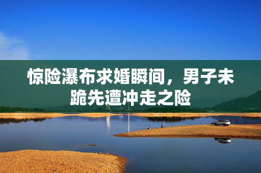 惊险瀑布求婚瞬间，男子未跪先遭冲走之险