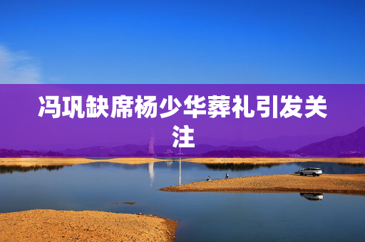 冯巩缺席杨少华葬礼引发关注