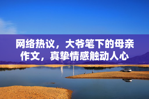 网络热议，大爷笔下的母亲作文，真挚情感触动人心