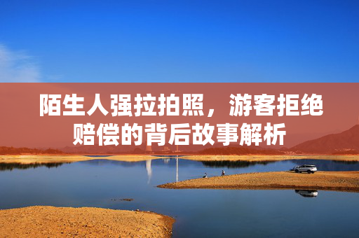 陌生人强拉拍照，游客拒绝赔偿的背后故事解析