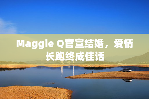 Maggie Q官宣结婚，爱情长跑终成佳话