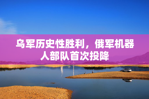乌军历史性胜利，俄军机器人部队首次投降
