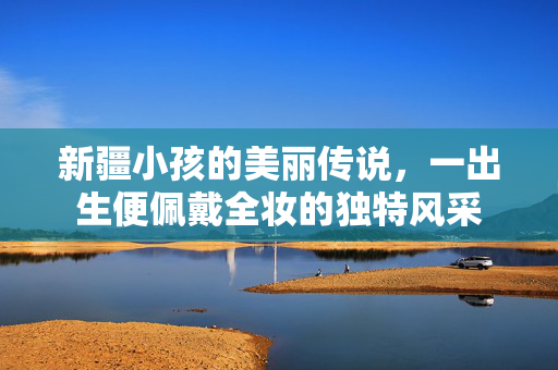 新疆小孩的美丽传说，一出生便佩戴全妆的独特风采