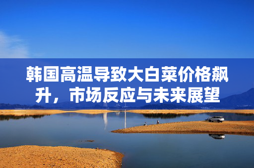 韩国高温导致大白菜价格飙升，市场反应与未来展望
