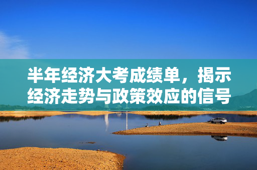 半年经济大考成绩单，揭示经济走势与政策效应的信号